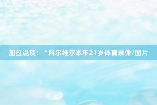 加拉说谈：“科尔维尔本年21岁体育录像/图片