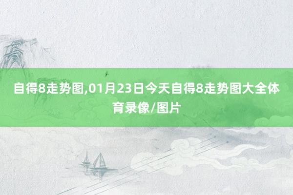 自得8走势图,01月23日今天自得8走势图大全体育录像/图片