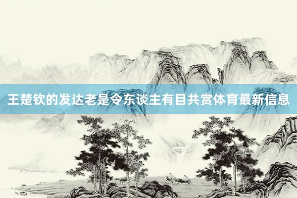 王楚钦的发达老是令东谈主有目共赏体育最新信息
