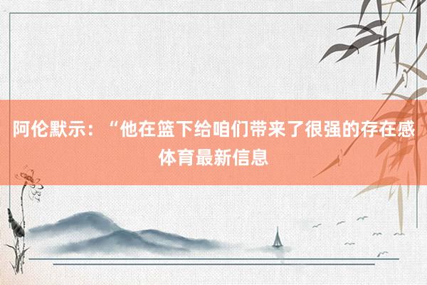阿伦默示：“他在篮下给咱们带来了很强的存在感体育最新信息
