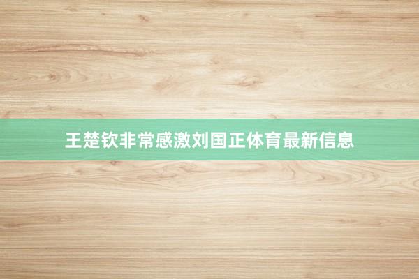王楚钦非常感激刘国正体育最新信息