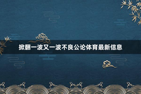 掀翻一波又一波不良公论体育最新信息