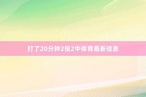 打了20分钟2投2中体育最新信息