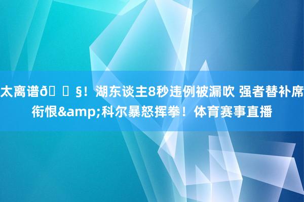 太离谱😧！湖东谈主8秒违例被漏吹 强者替补席衔恨&科尔暴怒挥拳！体育赛事直播