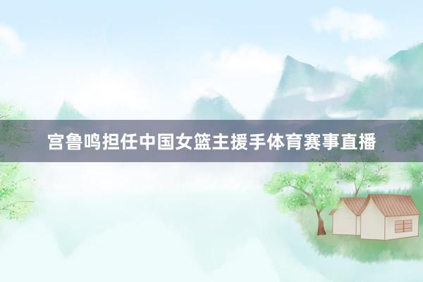 宫鲁鸣担任中国女篮主援手体育赛事直播
