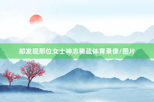 却发现那位女士神志稀疏体育录像/图片