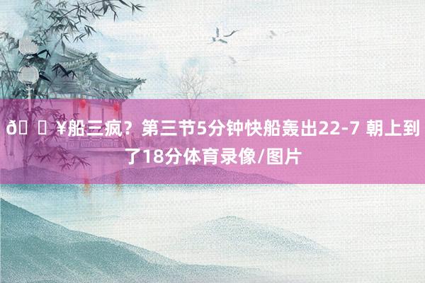 🔥船三疯？第三节5分钟快船轰出22-7 朝上到了18分体育录像/图片