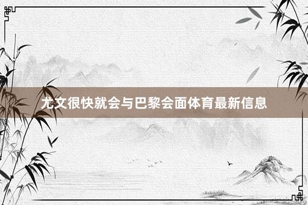 尤文很快就会与巴黎会面体育最新信息