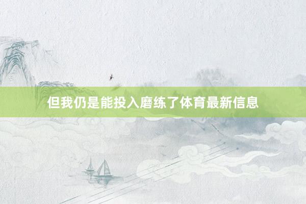 但我仍是能投入磨练了体育最新信息