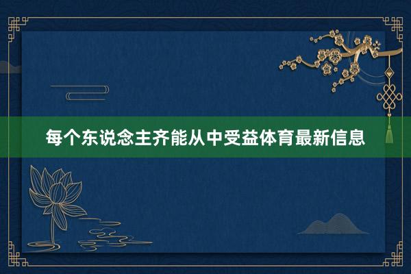 每个东说念主齐能从中受益体育最新信息