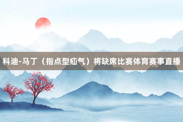 科迪-马丁（指点型疝气）将缺席比赛体育赛事直播