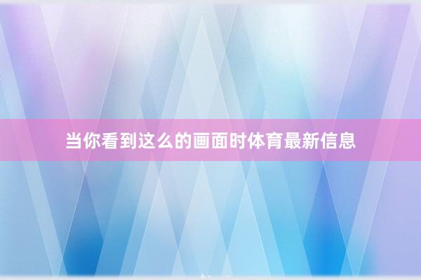当你看到这么的画面时体育最新信息