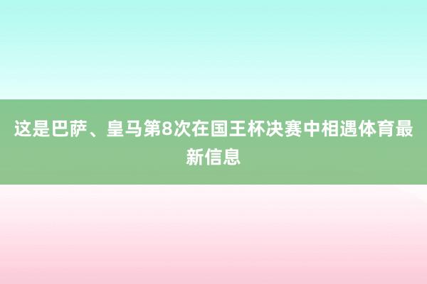 这是巴萨、皇马第8次在国王杯决赛中相遇体育最新信息