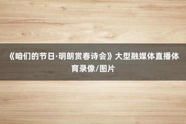 《咱们的节日·明朗赏春诗会》大型融媒体直播体育录像/图片