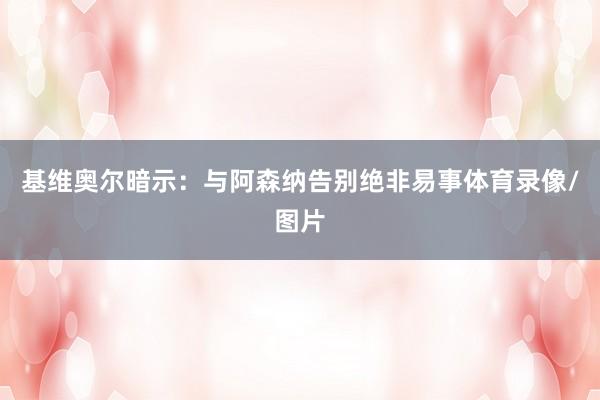 基维奥尔暗示:与阿森纳告别绝非易事体育录像/图片