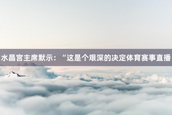 水晶宫主席默示:“这是个艰深的决定体育赛事直播