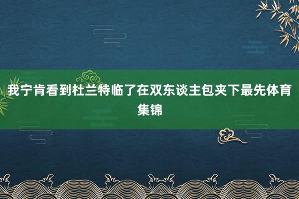 我宁肯看到杜兰特临了在双东谈主包夹下最先体育集锦