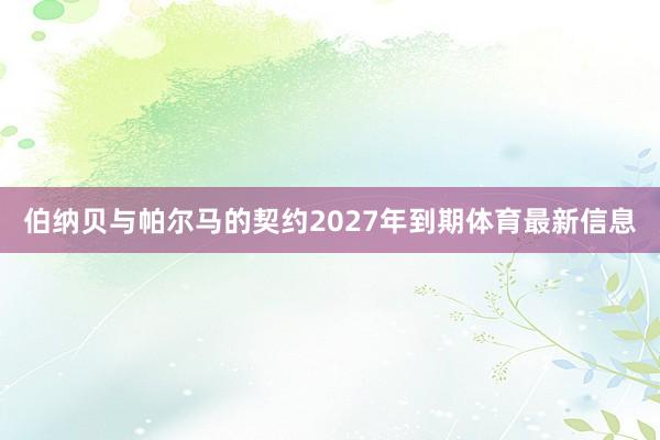 伯纳贝与帕尔马的契约2027年到期体育最新信息