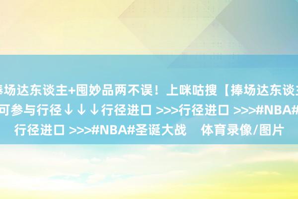 捧场达东谈主+囤妙品两不误！上咪咕搜【捧场达东谈主】或点击下方聚积即可参与行径↓↓↓行径进口 >>>行径进口 >>>#NBA#圣诞大战    体育录像/图片
