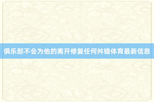 俱乐部不会为他的离开修复任何舛错体育最新信息