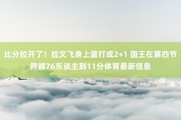 比分拉开了！拉文飞身上篮打成2+1 国王在第四节跨越76东谈主到11分体育最新信息