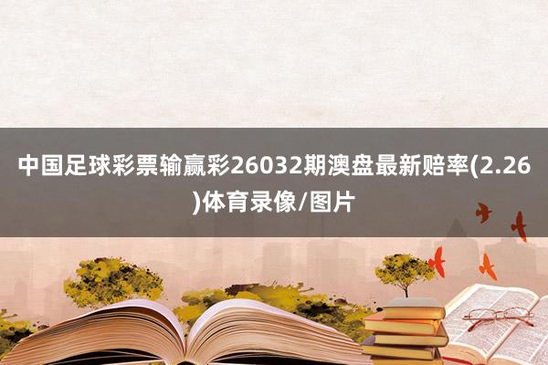 中国足球彩票输赢彩26032期澳盘最新赔率(2.26)体育录像/图片