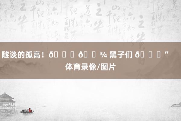 隧谈的孤高！👋🏾 黑子们 😁”    体育录像/图片