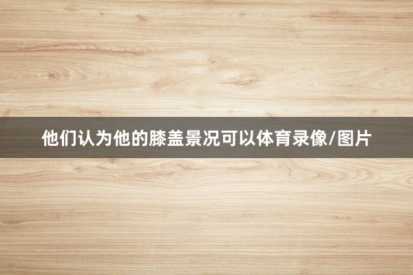 他们认为他的膝盖景况可以体育录像/图片